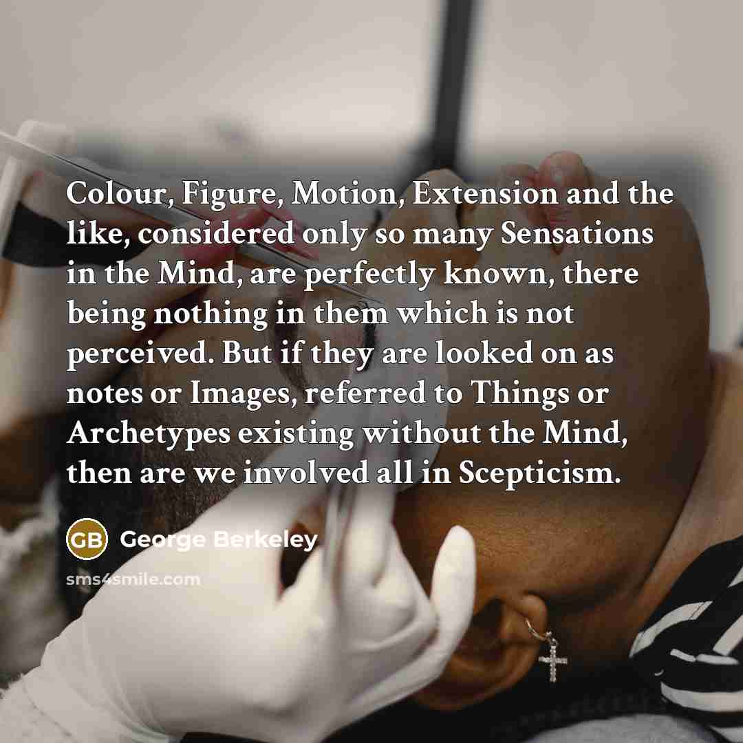 “Colour, Figure, Motion, Extension and the like, considered only so many Sensations in the Mind, are perfectly known, there being nothing in them which is not perceived. But if they are looked on as notes or Images, referred to Things or Archetypes existing without the Mind, then are we involved…” quote by George Berkeley