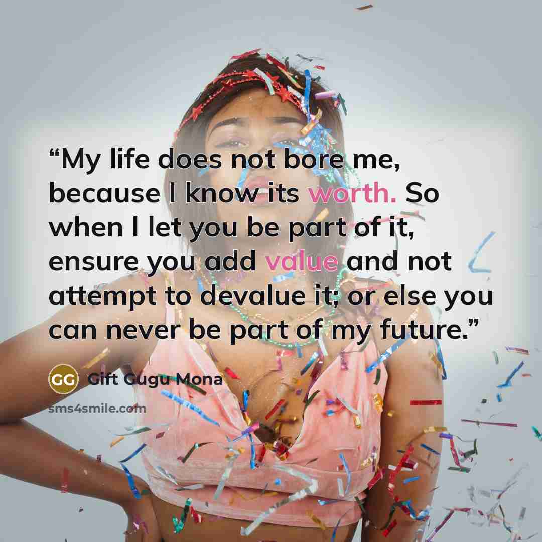 “My life does not bore me, because I know its worth. So when I let you be part of it, ensure you add value and not attempt to devalue it; or else you can never be part of my future.” quote by Gift Gugu Mona