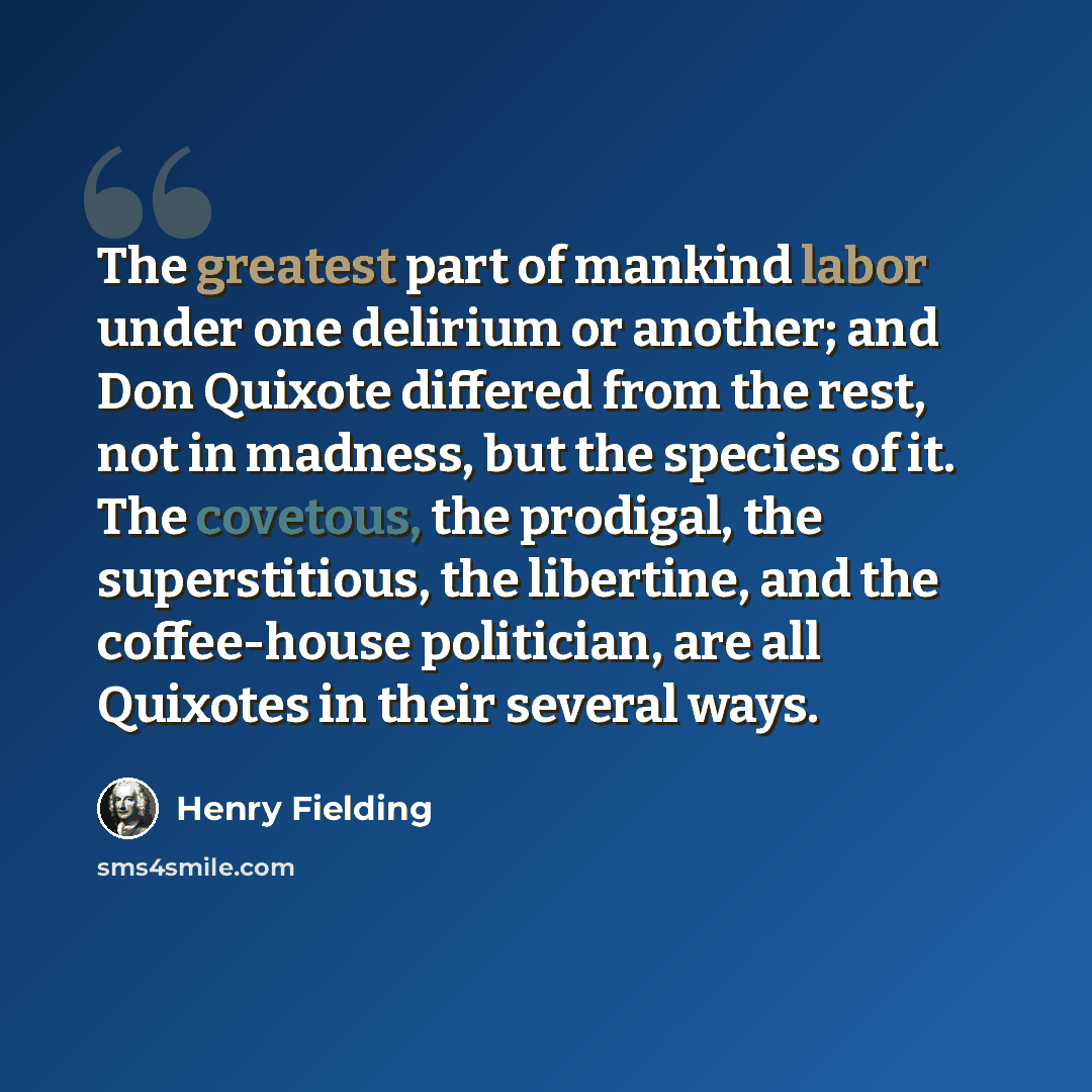 “The greatest part of mankind labor under one delirium or another; and Don Quixote differed from the rest, not in madness, but the species of it. The covetous, the prodigal, the superstitious, the libertine, and the coffee-house politician, are all Quixotes in their several ways.” quote by Henry Fielding