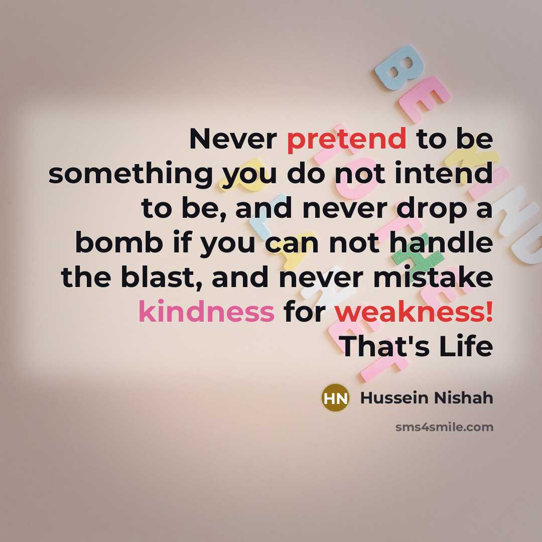“Never pretend to be something you do not intend to be, and never drop a bomb if you can not handle the blast, and never mistake kindness for weakness! That's Life” quote by Hussein Nishah