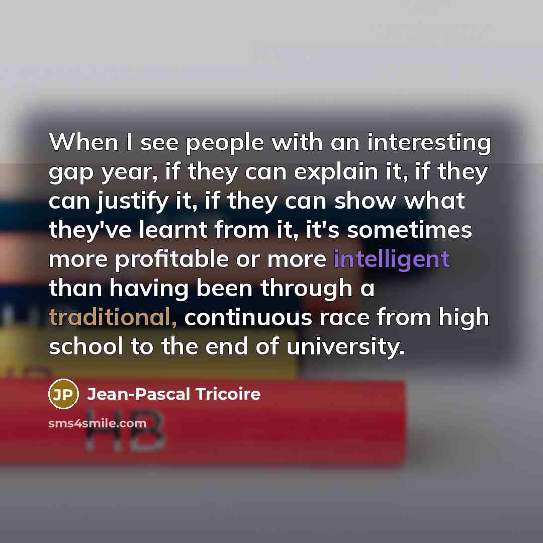 “When I see people with an interesting gap year, if they can explain it, if they can justify it, if they can show what they've learnt from it, it's sometimes more profitable or more intelligent than having been through a traditional, continuous race from high school to the end of university.” quote by Jean-Pascal Tricoire