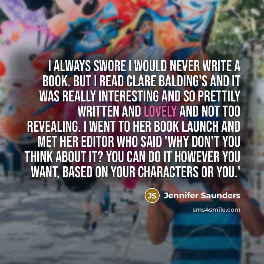 “I always swore I would never write a book. But I read Clare Balding's and it was really interesting and so prettily written and lovely and not too revealing. I went to her book launch and met her editor who said 'why don't you think about it? You can do it however you want, based on your…” quote by Jennifer Saunders