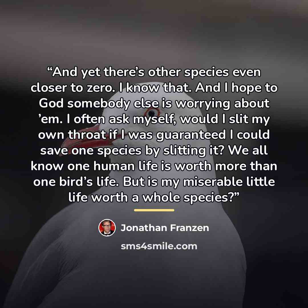 “And yet there’s other species even closer to zero. I know that. And I hope to God somebody else is worrying about ’em. I often ask myself, would I slit my own throat if I was guaranteed I could save one species by slitting it? We all know one human life is worth more than one bird’s life. But is…” quote by Jonathan Franzen