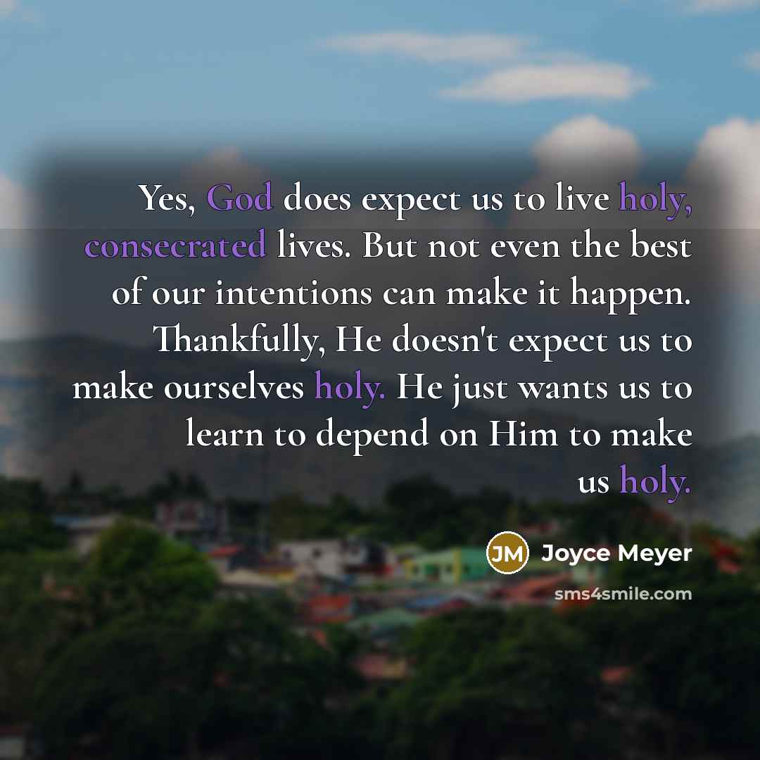 “Yes, God does expect us to live holy, consecrated lives. But not even the best of our intentions can make it happen. Thankfully, He doesn't expect us to make ourselves holy. He just wants us to learn to depend on Him to make us holy.” quote by Joyce Meyer