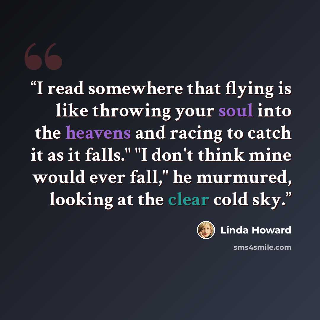 “I read somewhere that flying is like throwing your soul into the heavens and racing to catch it as it falls." "I don't think mine would ever fall," he murmured, looking at the clear cold sky.” quote by Linda Howard
