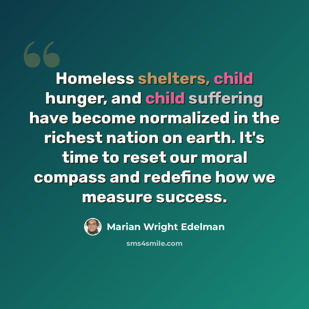 “Homeless shelters, child hunger, and child suffering have become normalized in the richest nation on earth. It's time to reset our moral compass and redefine how we measure success.” quote by Marian Wright Edelman