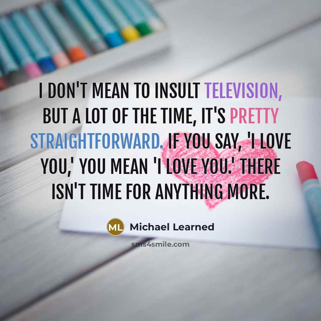 “I don't mean to insult television, but a lot of the time, it's pretty straightforward. If you say, 'I love you,' you mean 'I love you.' There isn't time for anything more.” quote by Michael Learned