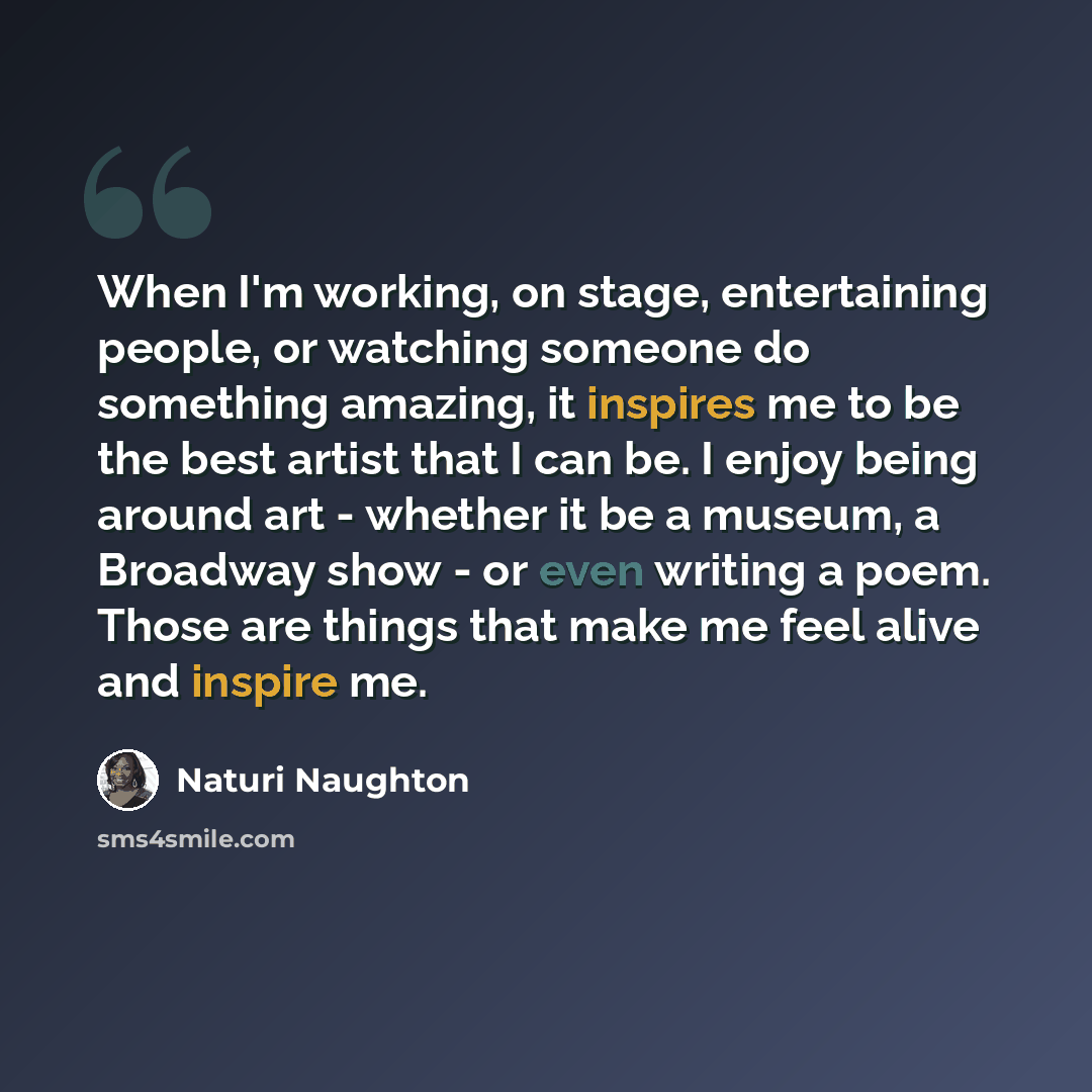 “When I'm working, on stage, entertaining people, or watching someone do something amazing, it inspires me to be the best artist that I can be. I enjoy being around art - whether it be a museum, a Broadway show - or even writing a poem. Those are things that make me feel alive and inspire me.” quote by Naturi Naughton