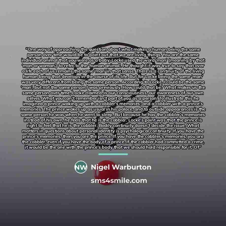 “One way of approaching the question about what makes a human being the same person over time would be to point out that we are living things. You are the same individual animal that you were as a baby. Locke used the word ‘man’ (meaning by that ‘man or woman’) to refer to the ‘human animal’. He…” quote by Nigel Warburton