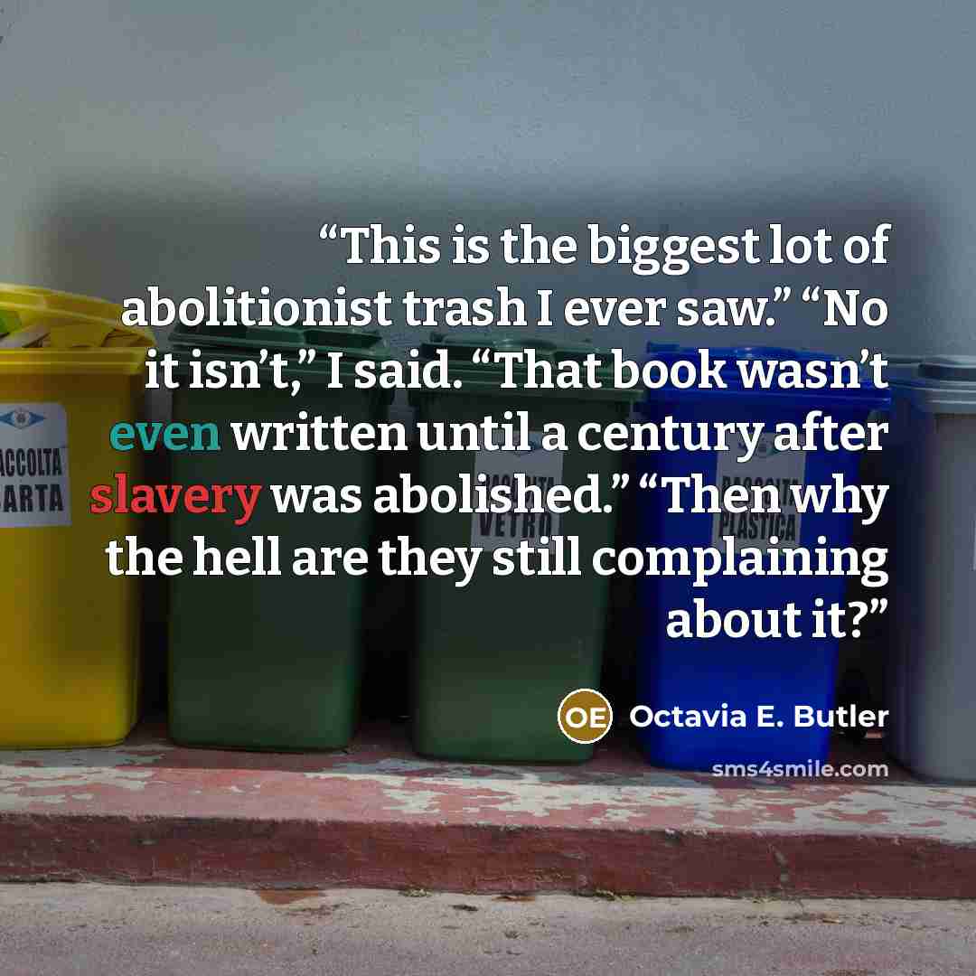 “This is the biggest lot of abolitionist trash I ever saw.” “No it isn’t,” I said. “That book wasn’t even written until a century after slavery was abolished.” “Then why the hell are they still complaining about it?” quote by Octavia E. Butler