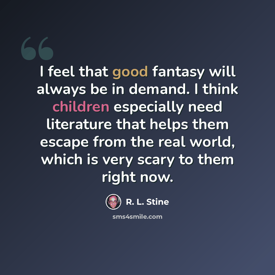 “I feel that good fantasy will always be in demand. I think children especially need literature that helps them escape from the real world, which is very scary to them right now.” quote by R. L. Stine