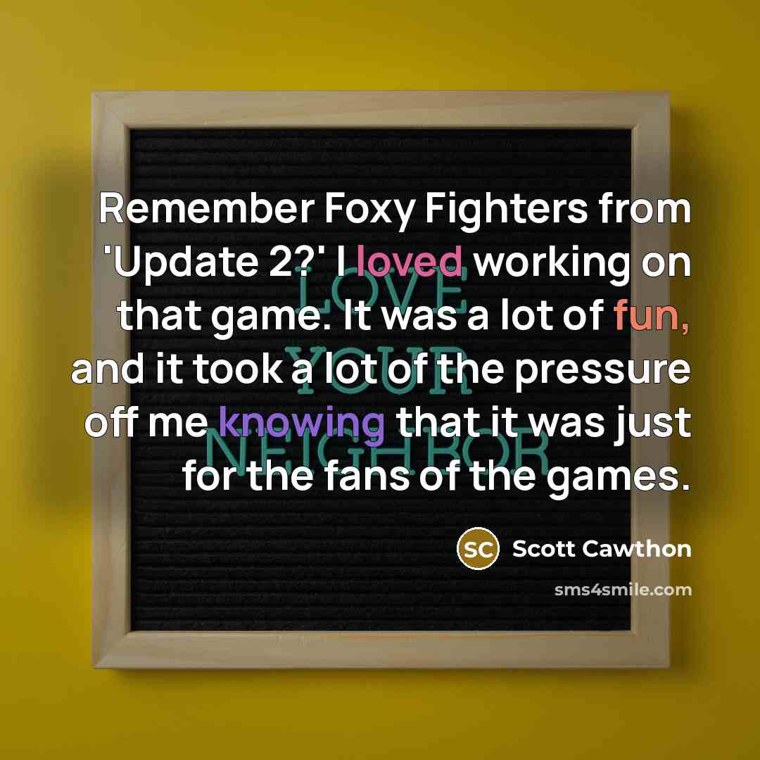 “Remember Foxy Fighters from 'Update 2?' I loved working on that game. It was a lot of fun, and it took a lot of the pressure off me knowing that it was just for the fans of the games.” quote by Scott Cawthon