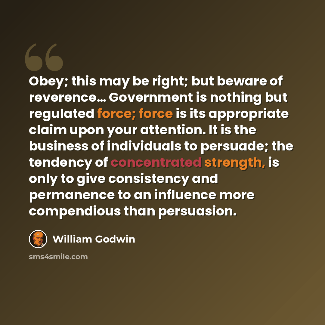 “Obey; this may be right; but beware of reverence… Government is nothing but regulated force; force is its appropriate claim upon your attention. It is the business of individuals to persuade; the tendency of concentrated strength, is only to give consistency and permanence to an influence more…” quote by William Godwin