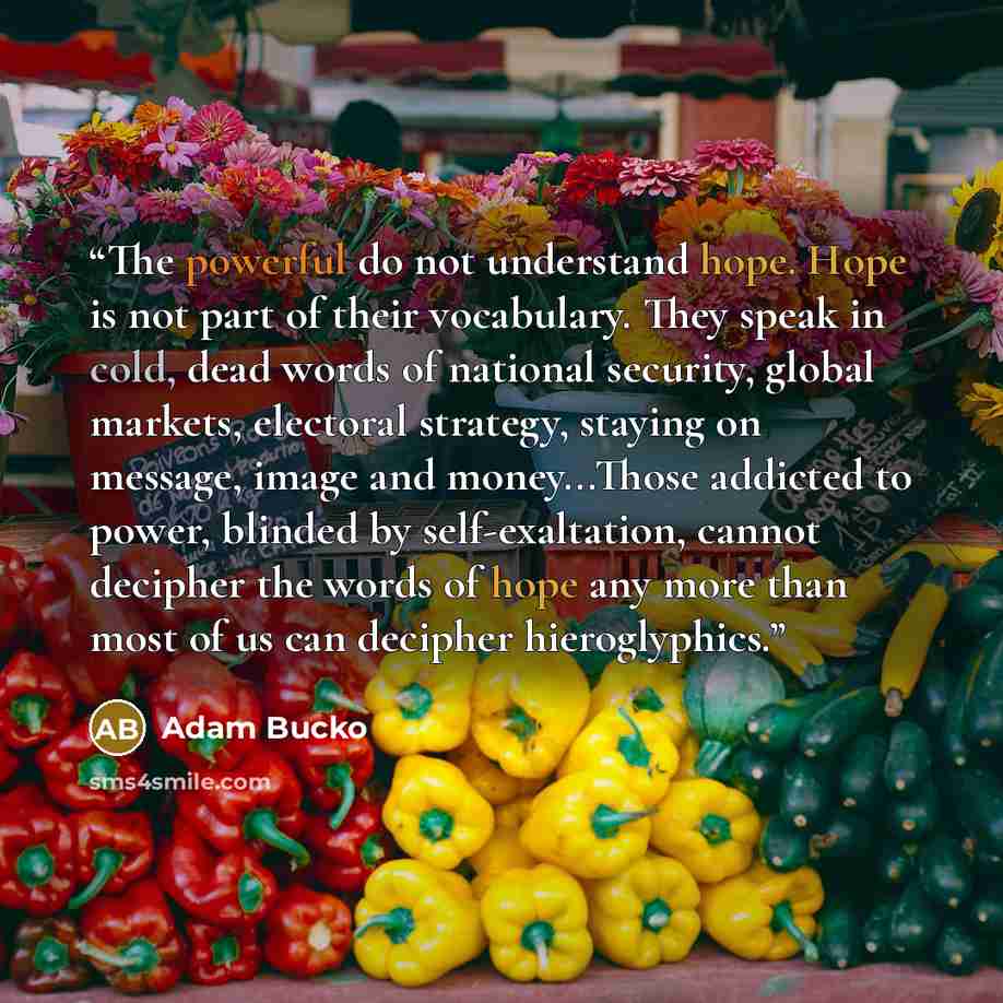 “The powerful do not understand hope. Hope is not part of their vocabulary. They speak in cold, dead words of national security, global markets, electoral strategy, staying on message, image and money...Those addicted to power, blinded by self-exaltation, cannot decipher the words of hope any more…” quote by Adam Bucko