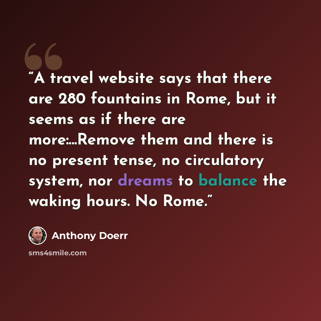 “A travel website says that there are 280 fountains in Rome, but it seems as if there are more:...Remove them and there is no present tense, no circulatory system, nor dreams to balance the waking hours. No Rome.” quote by Anthony Doerr