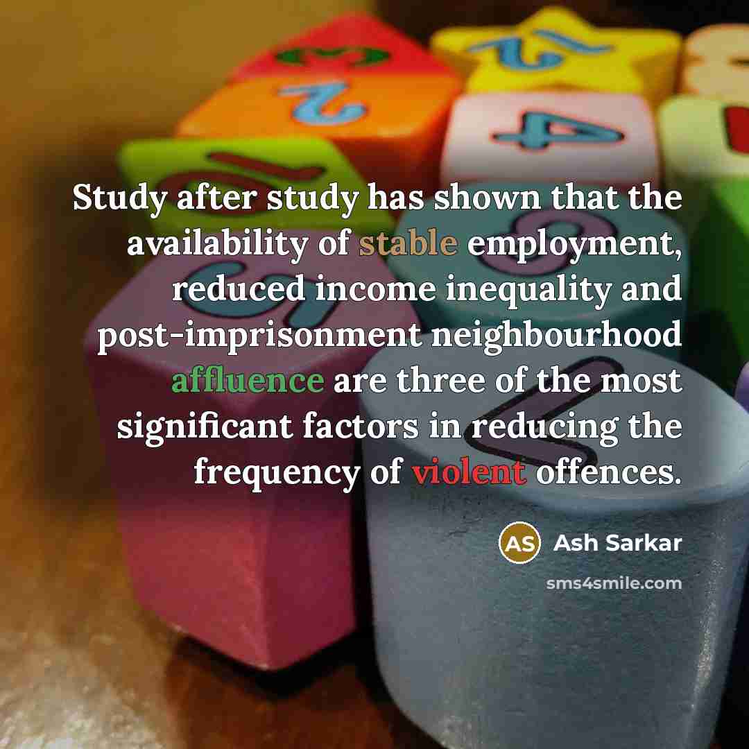 “Study after study has shown that the availability of stable employment, reduced income inequality and post-imprisonment neighbourhood affluence are three of the most significant factors in reducing the frequency of violent offences.” quote by Ash Sarkar