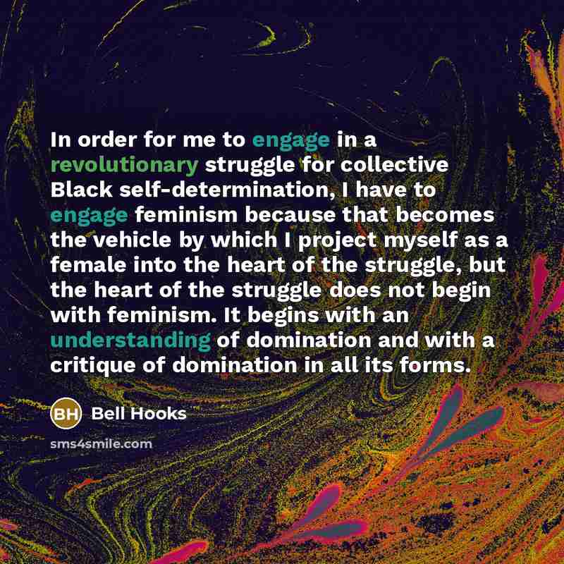 “In order for me to engage in a revolutionary struggle for collective Black self-determination, I have to engage feminism because that becomes the vehicle by which I project myself as a female into the heart of the struggle, but the heart of the struggle does not begin with feminism. It begins with…” quote by Bell Hooks