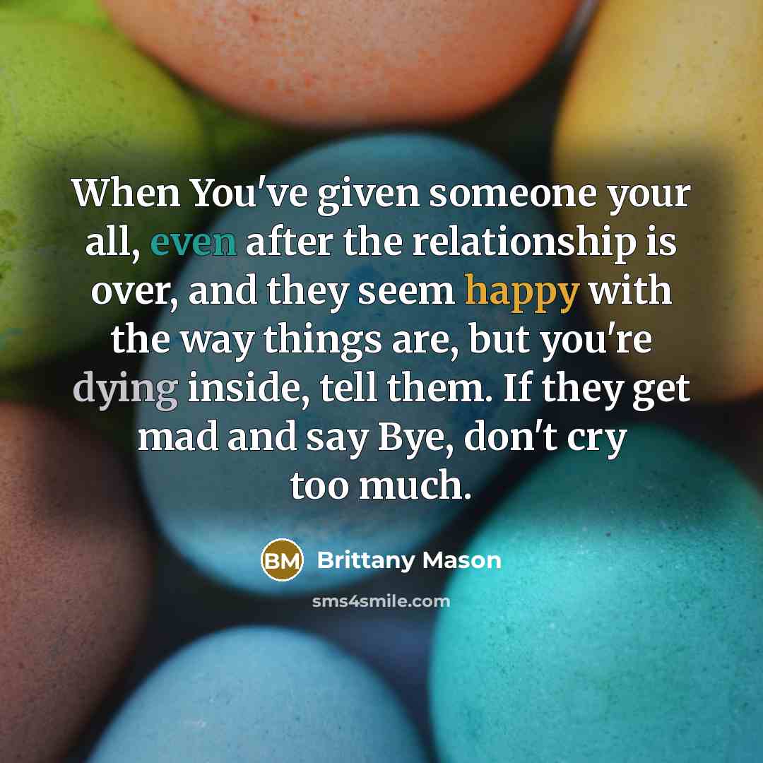 “When You've given someone your all, even after the relationship is over, and they seem happy with the way things are, but you're dying inside, tell them. If they get mad and say Bye, don't cry too much.” quote by Brittany Mason