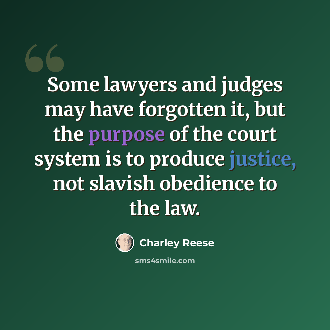 “Some lawyers and judges may have forgotten it, but the purpose of the court system is to produce justice, not slavish obedience to the law.” quote by Charley Reese