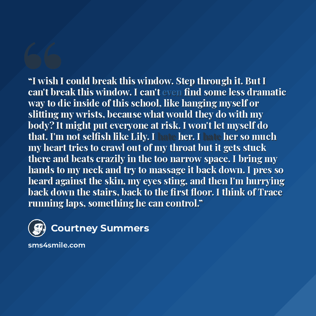 “I wish I could break this window. Step through it. But I can't break this window. I can't even find some less dramatic way to die inside of this school, like hanging myself or slitting my wrists, because what would they do with my body? It might put everyone at risk. I won't let myself do that…” quote by Courtney Summers