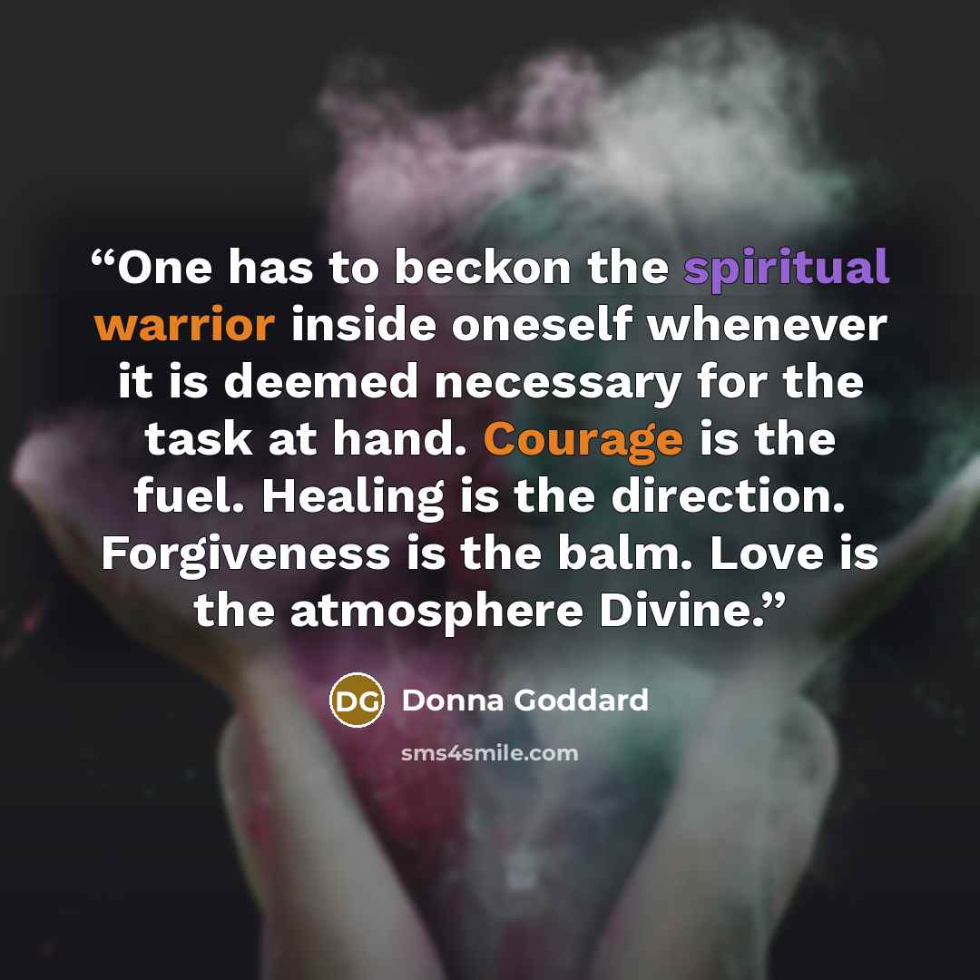 “One has to beckon the spiritual warrior inside oneself whenever it is deemed necessary for the task at hand. Courage is the fuel. Healing is the direction. Forgiveness is the balm. Love is the atmosphere Divine.” quote by Donna Goddard