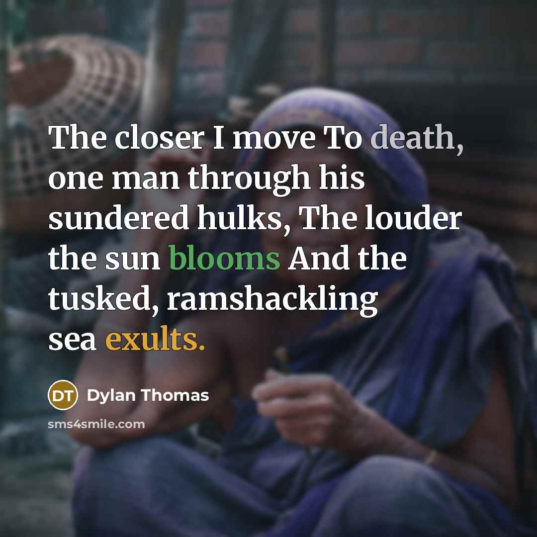 “The closer I move To death, one man through his sundered hulks, The louder the sun blooms And the tusked, ramshackling sea exults.” quote by Dylan Thomas