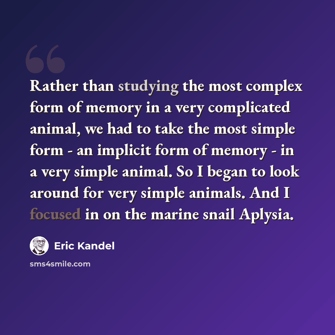 “Rather than studying the most complex form of memory in a very complicated animal, we had to take the most simple form - an implicit form of memory - in a very simple animal. So I began to look around for very simple animals. And I focused in on the marine snail Aplysia.” quote by Eric Kandel