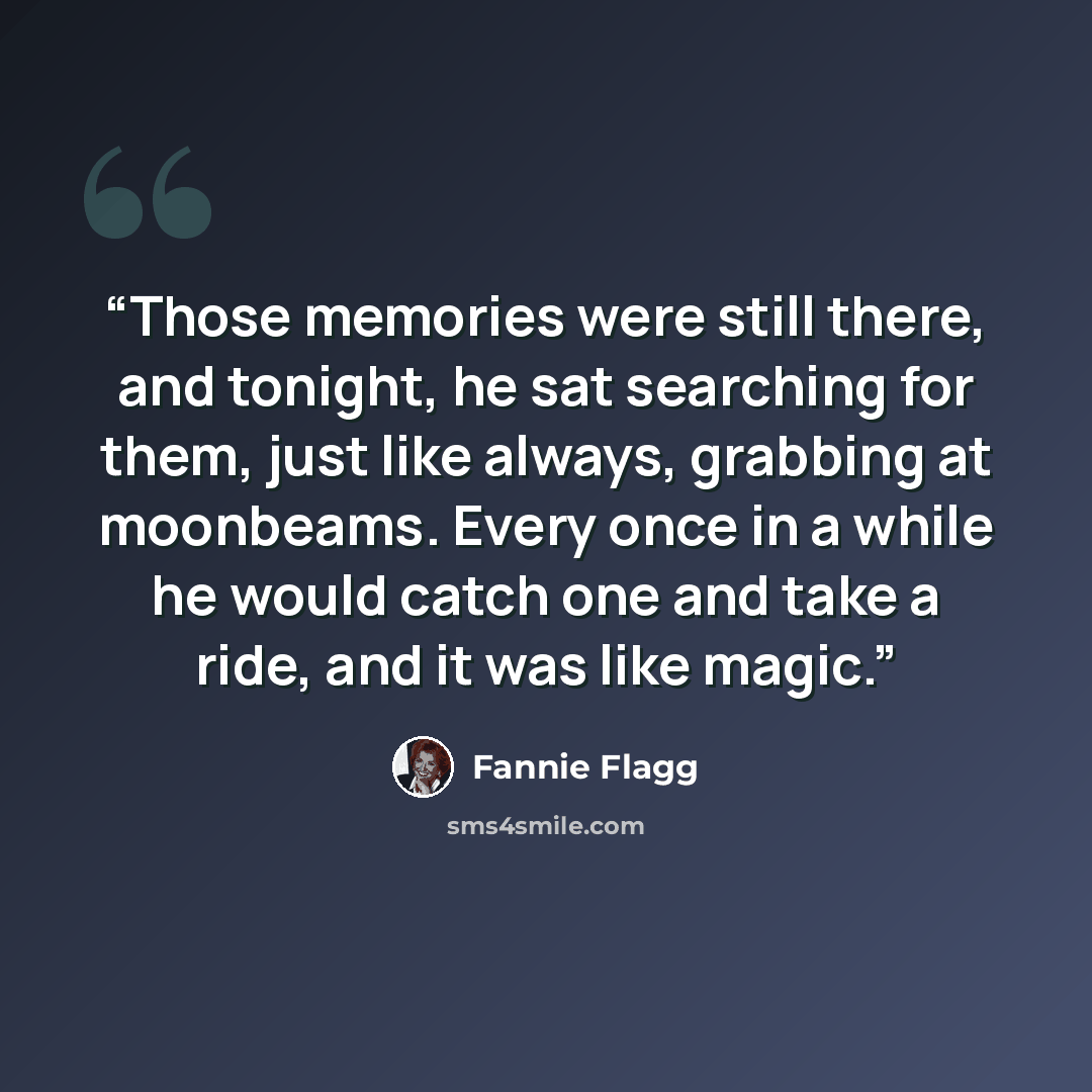 “Those memories were still there, and tonight, he sat searching for them, just like always, grabbing at moonbeams. Every once in a while he would catch one and take a ride, and it was like magic.” quote by Fannie Flagg