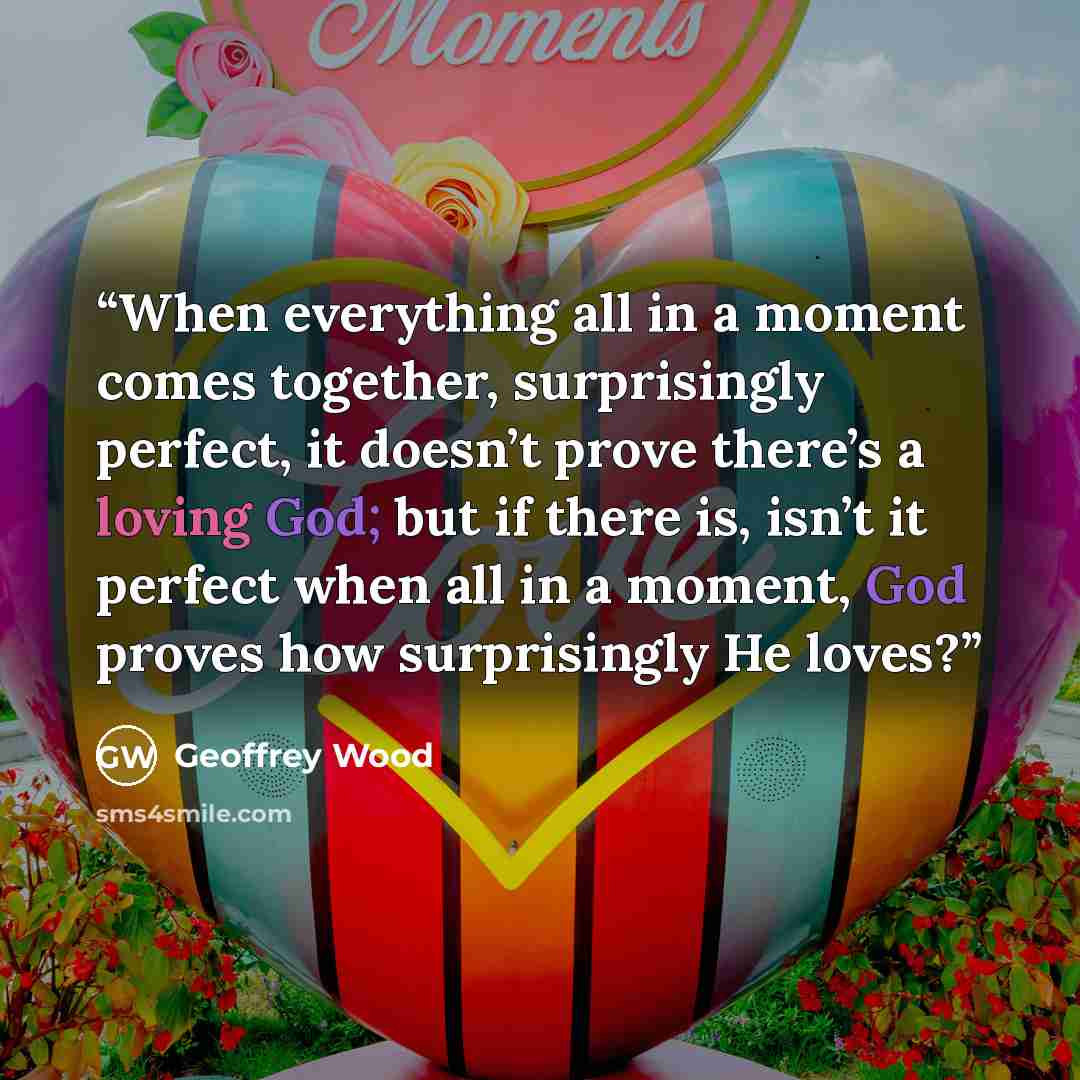 “When everything all in a moment comes together, surprisingly perfect, it doesn’t prove there’s a loving God; but if there is, isn’t it perfect when all in a moment, God proves how surprisingly He loves?” quote by Geoffrey Wood