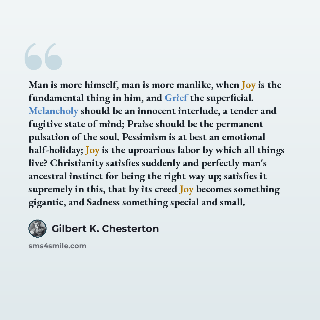 “Man is more himself, man is more manlike, when Joy is the fundamental thing in him, and Grief the superficial. Melancholy should be an innocent interlude, a tender and fugitive state of mind; Praise should be the permanent pulsation of the soul. Pessimism is at best an emotional half-holiday; Joy…” quote by Gilbert K. Chesterton