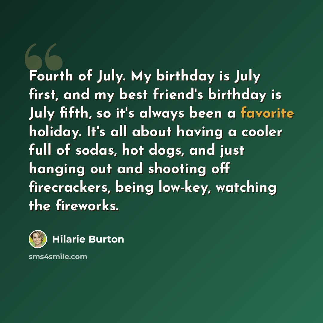 “Fourth of July. My birthday is July first, and my best friend's birthday is July fifth, so it's always been a favorite holiday. It's all about having a cooler full of sodas, hot dogs, and just hanging out and shooting off firecrackers, being low-key, watching the fireworks.” quote by Hilarie Burton