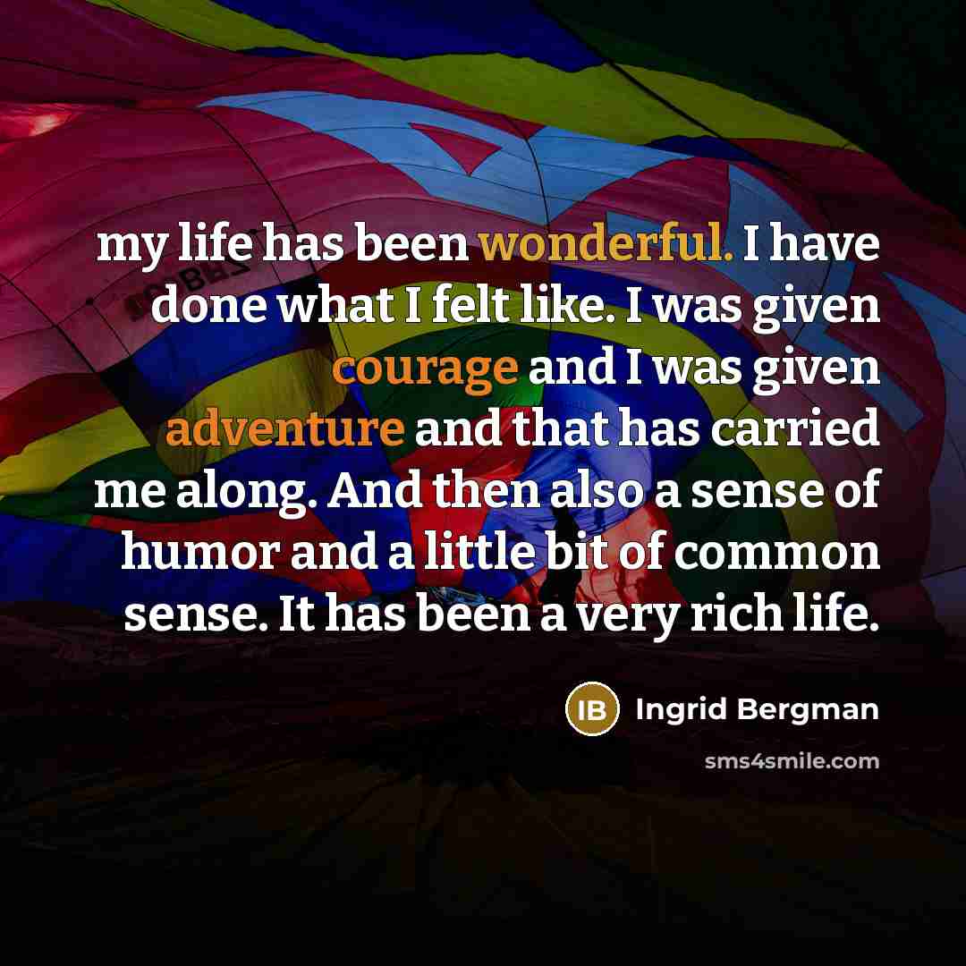 “my life has been wonderful. I have done what I felt like. I was given courage and I was given adventure and that has carried me along. And then also a sense of humor and a little bit of common sense. It has been a very rich life.” quote by Ingrid Bergman