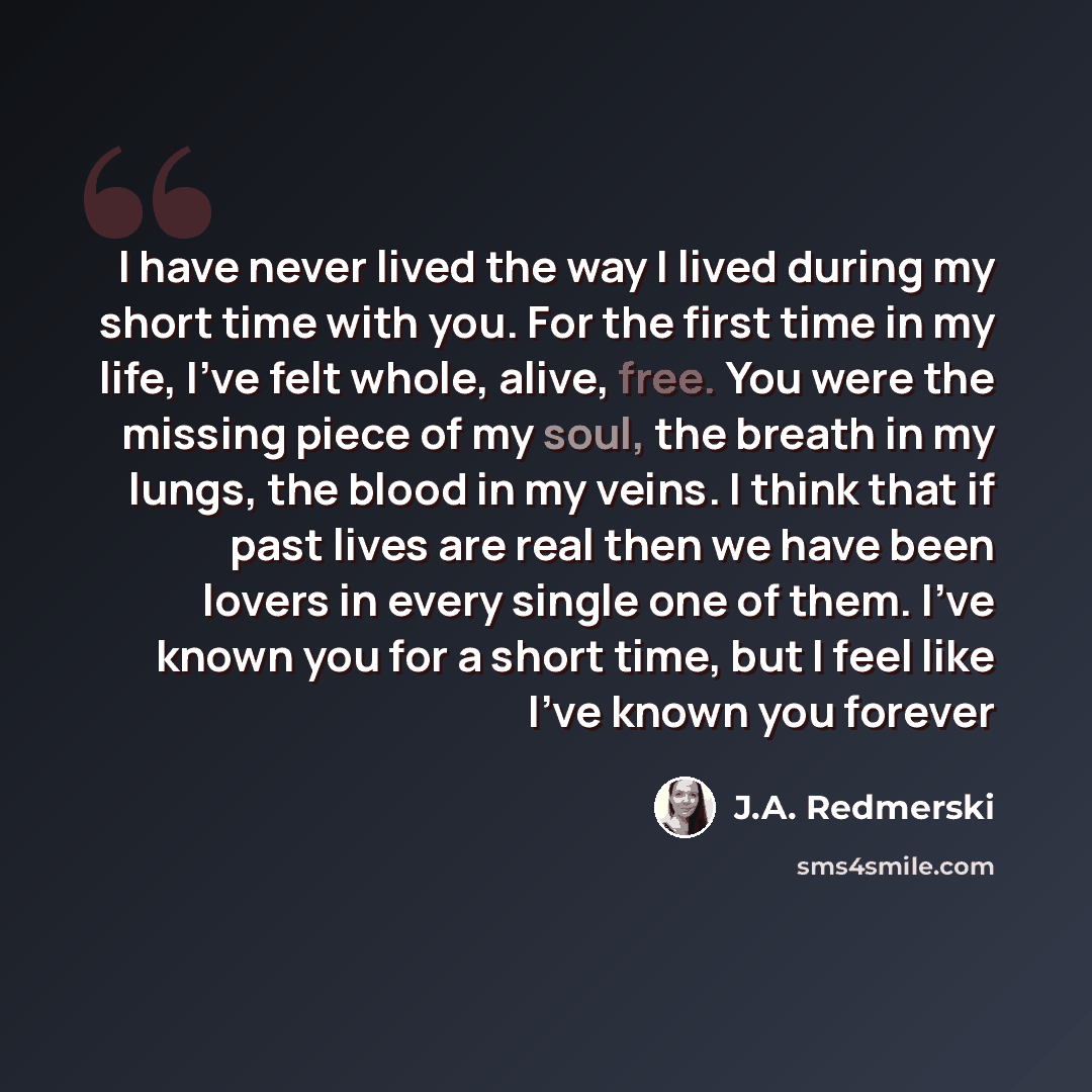 “I have never lived the way I lived during my short time with you. For the first time in my life, I’ve felt whole, alive, free. You were the missing piece of my soul, the breath in my lungs, the blood in my veins. I think that if past lives are real then we have been lovers in every single one of…” quote by J.A. Redmerski