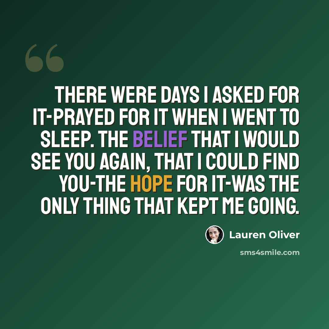 “There were days I asked for it-prayed for it when I went to sleep. The belief that I would see you again, that I could find you-the hope for it-was the only thing that kept me going.” quote by Lauren Oliver