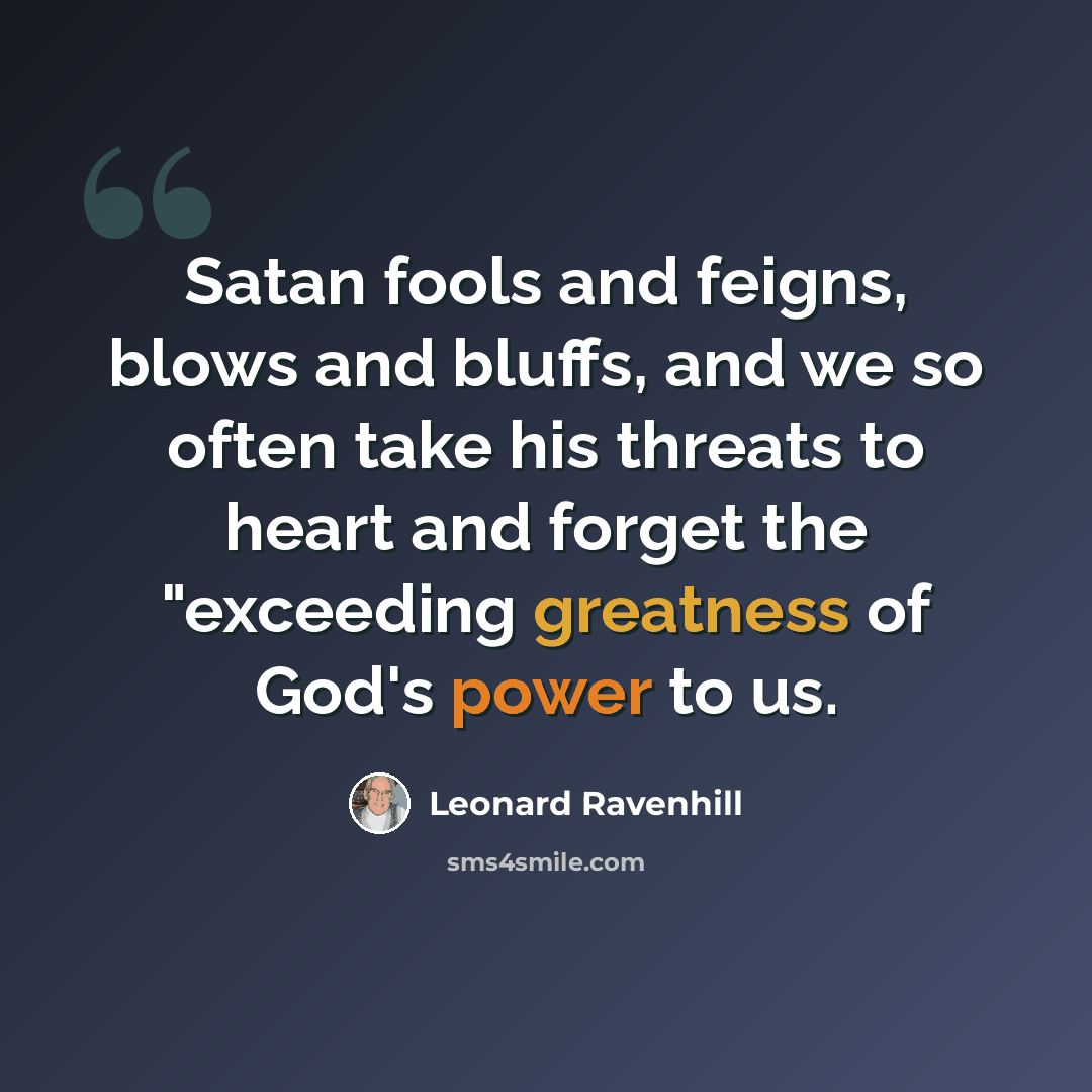 “Satan fools and feigns, blows and bluffs, and we so often take his threats to heart and forget the "exceeding greatness of God's power to us.” quote by Leonard Ravenhill