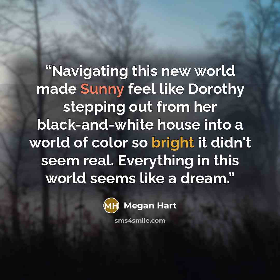 “Navigating this new world made Sunny feel like Dorothy stepping out from her black-and-white house into a world of color so bright it didn't seem real. Everything in this world seems like a dream.” quote by Megan Hart