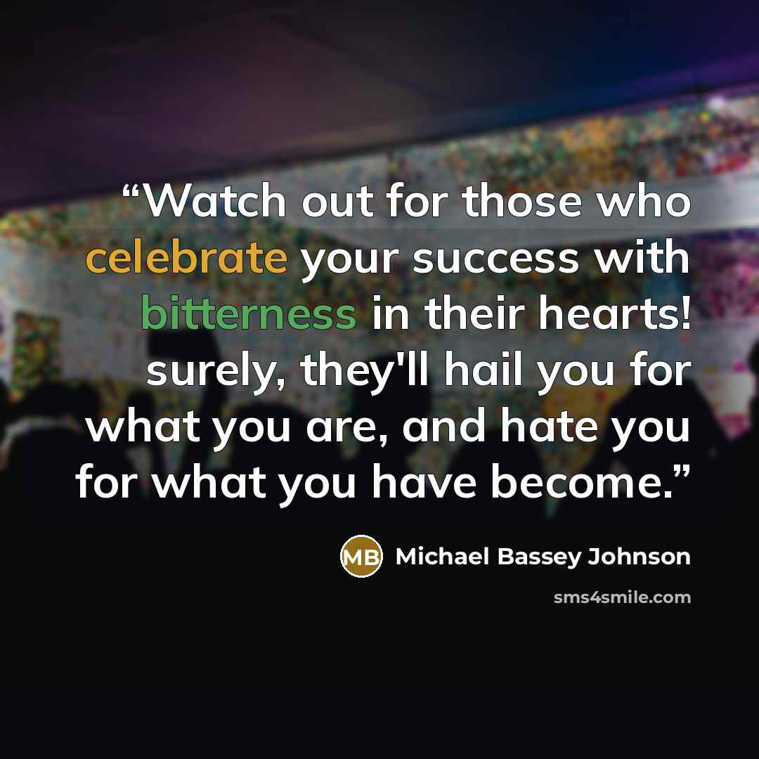“Watch out for those who celebrate your success with bitterness in their hearts! surely, they'll hail you for what you are, and hate you for what you have become.” quote by Michael Bassey Johnson