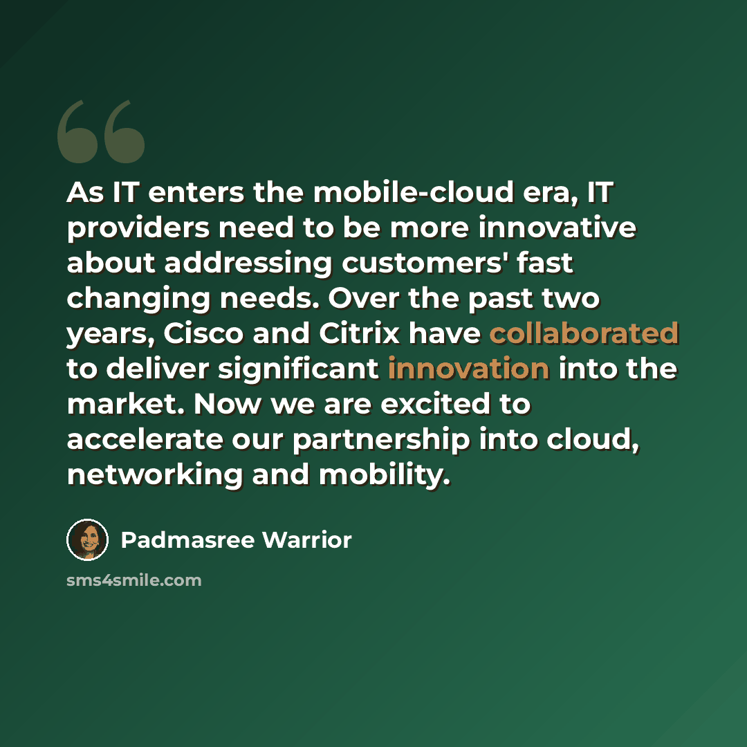 “As IT enters the mobile-cloud era, IT providers need to be more innovative about addressing customers' fast changing needs. Over the past two years, Cisco and Citrix have collaborated to deliver significant innovation into the market. Now we are excited to accelerate our partnership into cloud…” quote by Padmasree Warrior