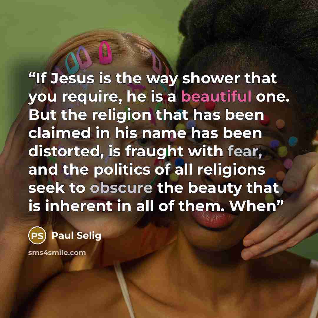 “If Jesus is the way shower that you require, he is a beautiful one. But the religion that has been claimed in his name has been distorted, is fraught with fear, and the politics of all religions seek to obscure the beauty that is inherent in all of them. When” quote by Paul Selig