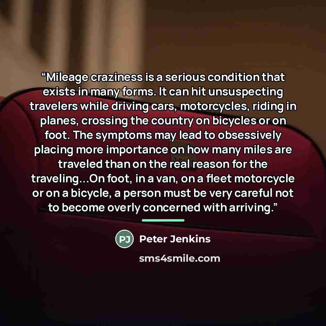 “Mileage craziness is a serious condition that exists in many forms. It can hit unsuspecting travelers while driving cars, motorcycles, riding in planes, crossing the country on bicycles or on foot. The symptoms may lead to obsessively placing more importance on how many miles are traveled than on…” quote by Peter Jenkins