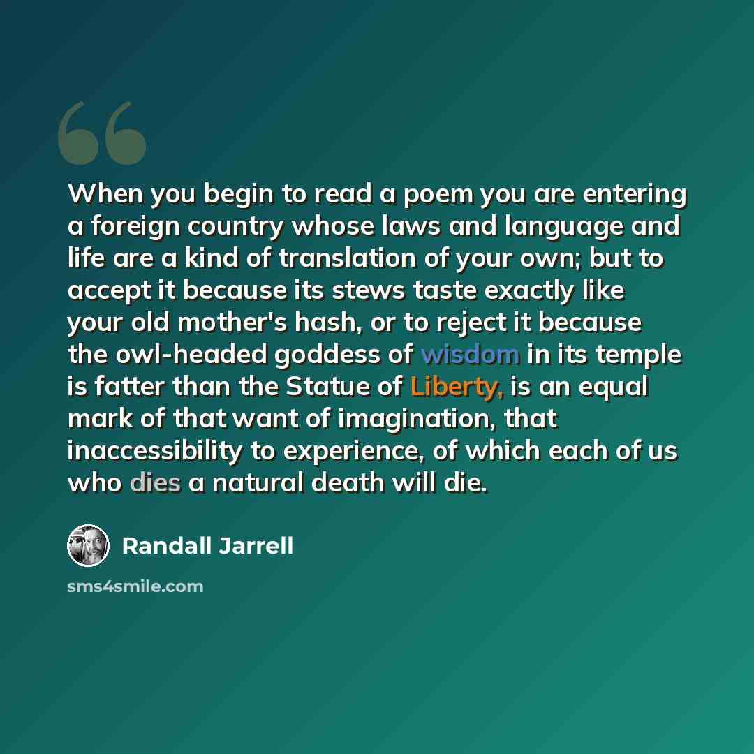 “When you begin to read a poem you are entering a foreign country whose laws and language and life are a kind of translation of your own; but to accept it because its stews taste exactly like your old mother's hash, or to reject it because the owl-headed goddess of wisdom in its temple is fatter…” quote by Randall Jarrell