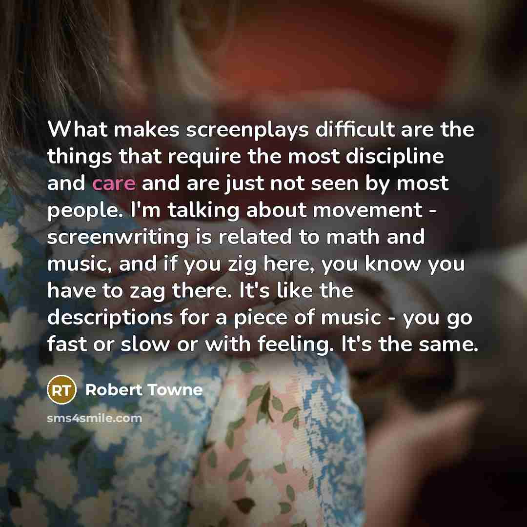 “What makes screenplays difficult are the things that require the most discipline and care and are just not seen by most people. I'm talking about movement - screenwriting is related to math and music, and if you zig here, you know you have to zag there. It's like the descriptions for a piece of…” quote by Robert Towne