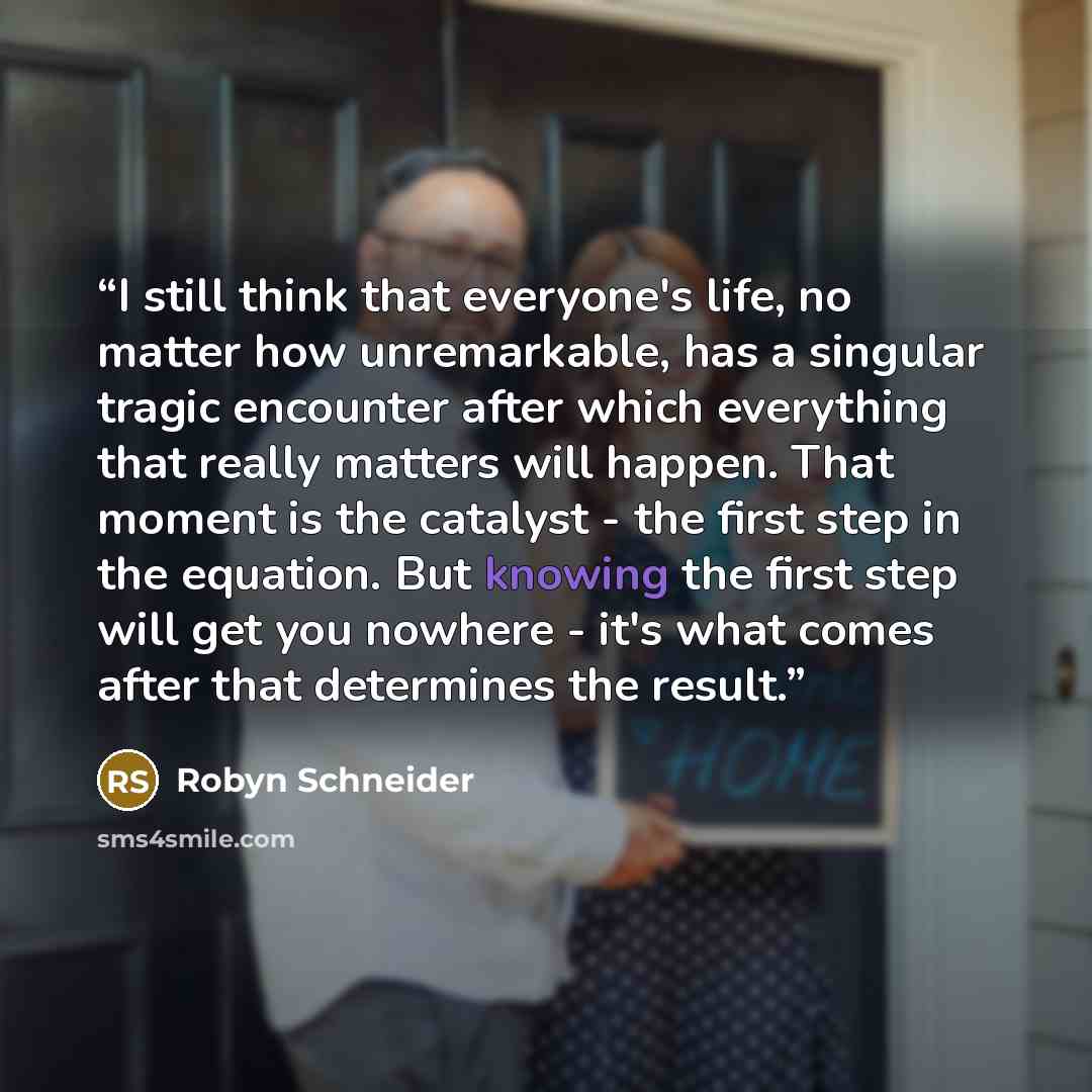 “I still think that everyone's life, no matter how unremarkable, has a singular tragic encounter after which everything that really matters will happen. That moment is the catalyst - the first step in the equation. But knowing the first step will get you nowhere - it's what comes after that…” quote by Robyn Schneider