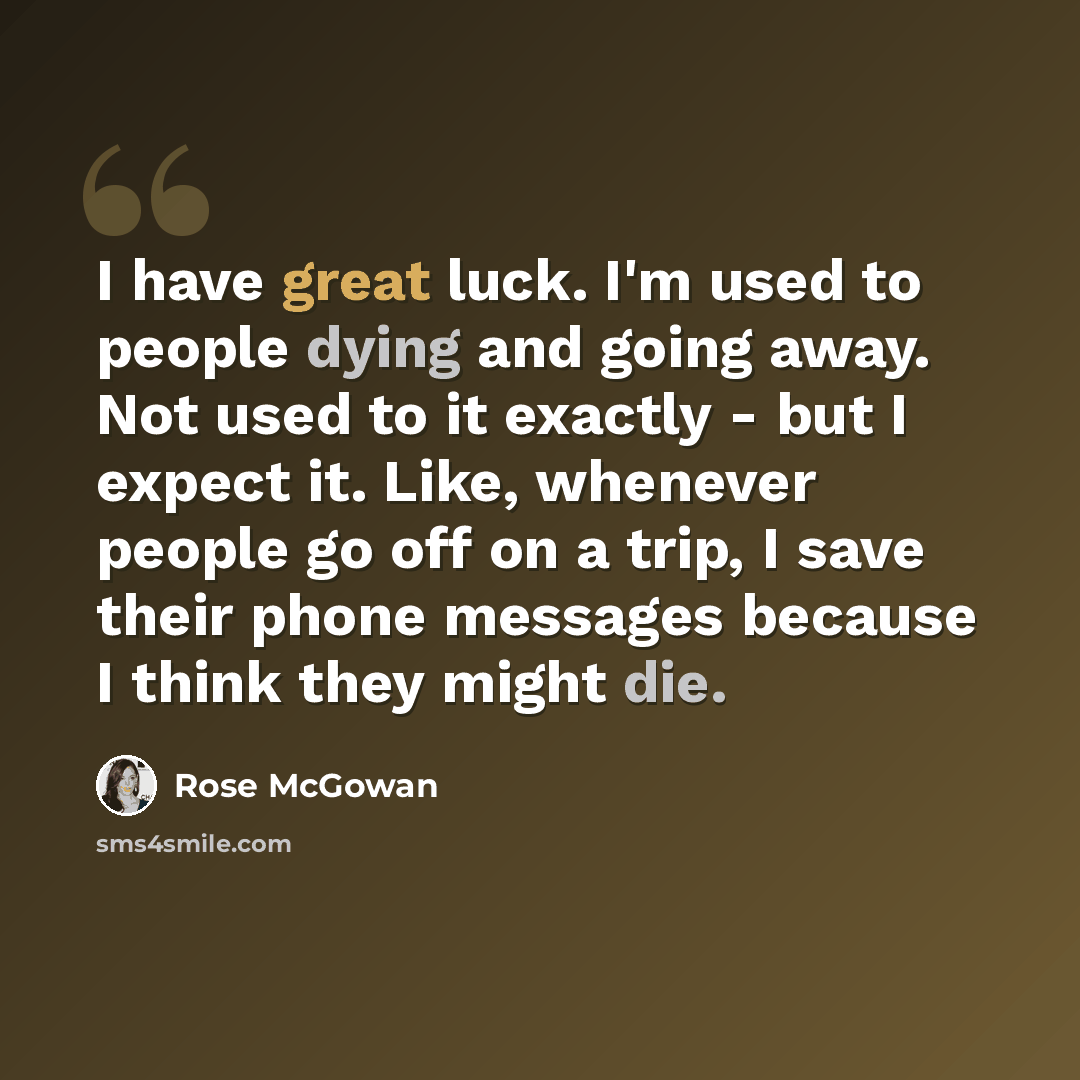 “I have great luck. I'm used to people dying and going away. Not used to it exactly - but I expect it. Like, whenever people go off on a trip, I save their phone messages because I think they might die.” quote by Rose McGowan