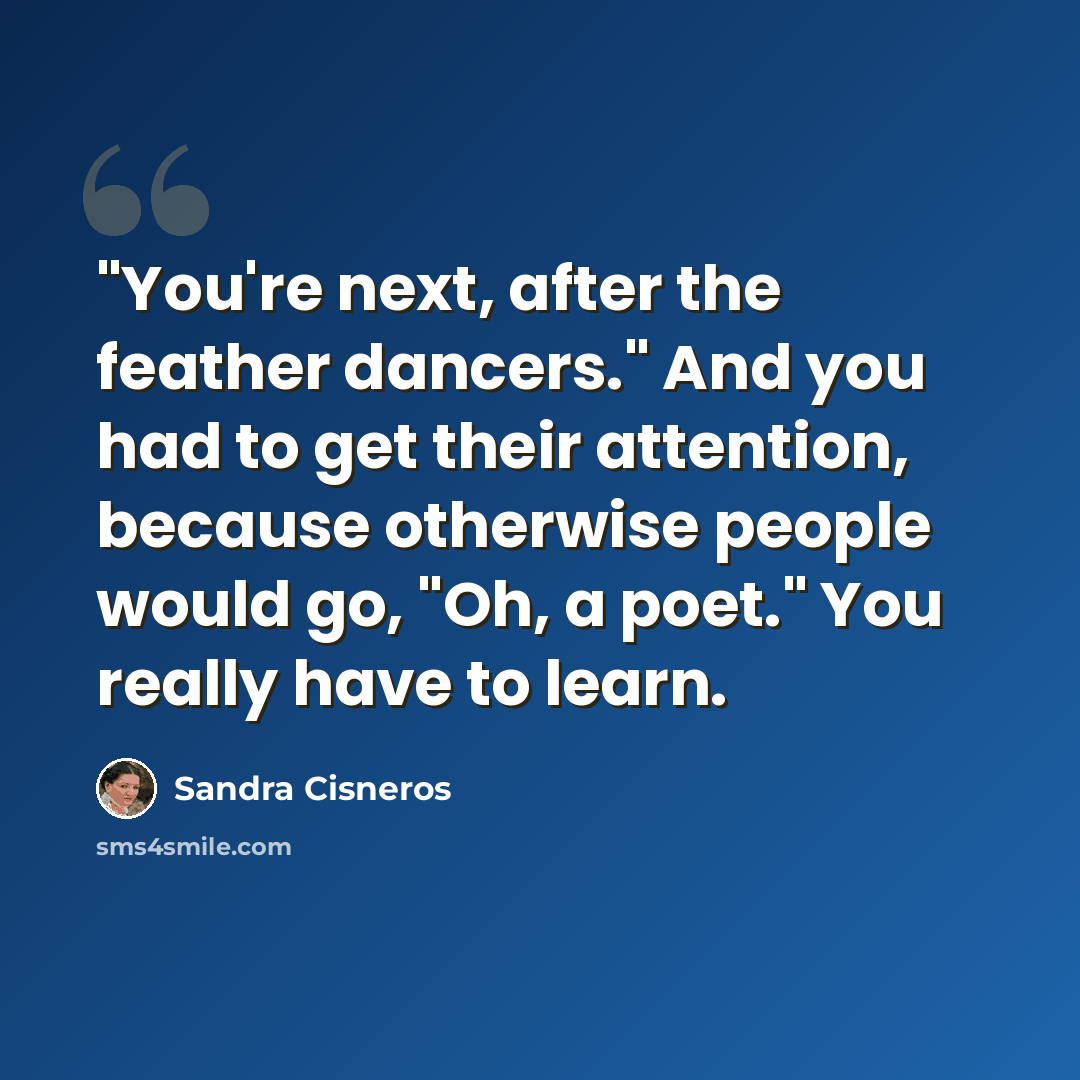 “"You're next, after the feather dancers." And you had to get their attention, because otherwise people would go, "Oh, a poet." You really have to learn.” quote by Sandra Cisneros
