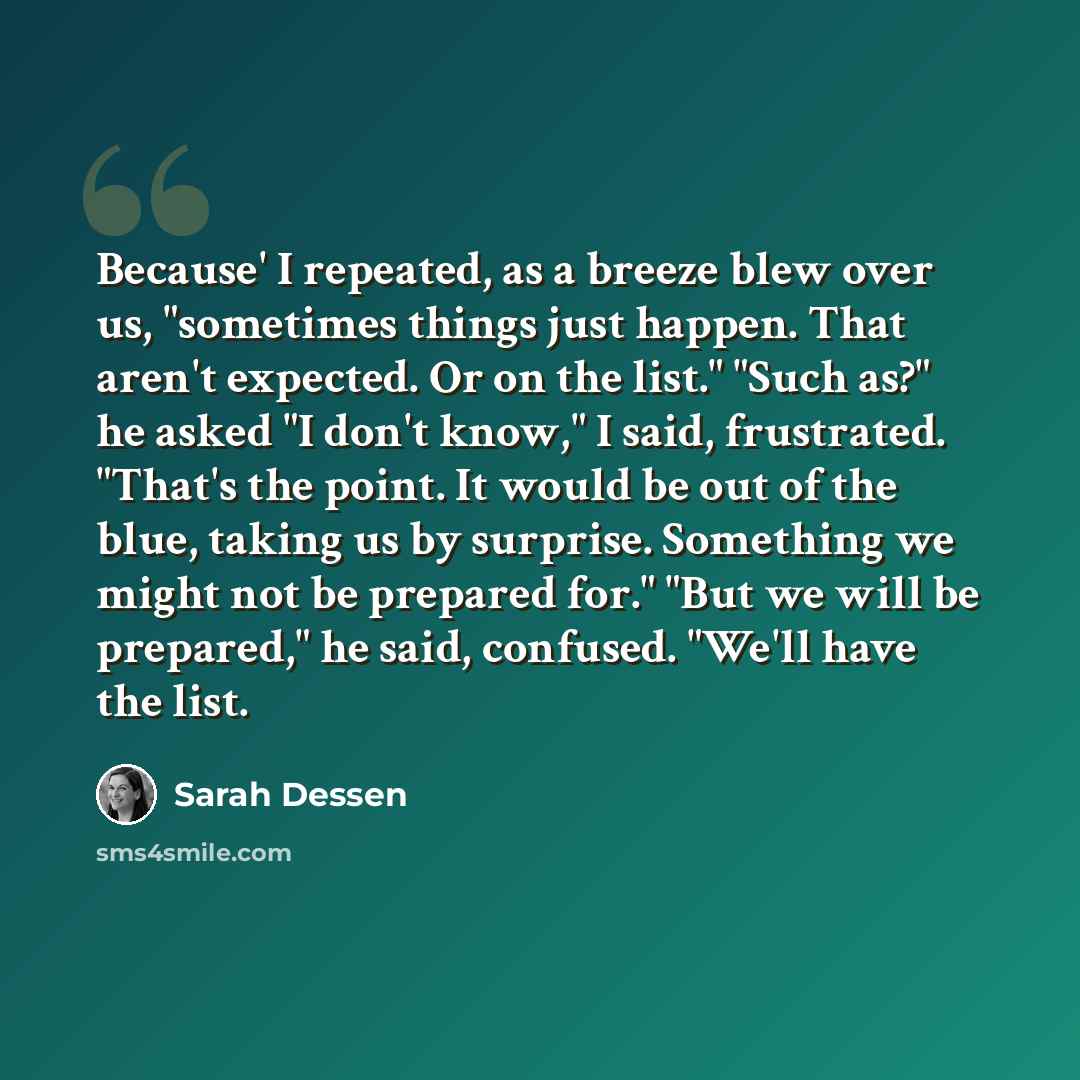 “Because' I repeated, as a breeze blew over us, "sometimes things just happen. That aren't expected. Or on the list." "Such as?" he asked "I don't know," I said, frustrated. "That's the point. It would be out of the blue, taking us by surprise. Something we might not be prepared for." "But we will…” quote by Sarah Dessen