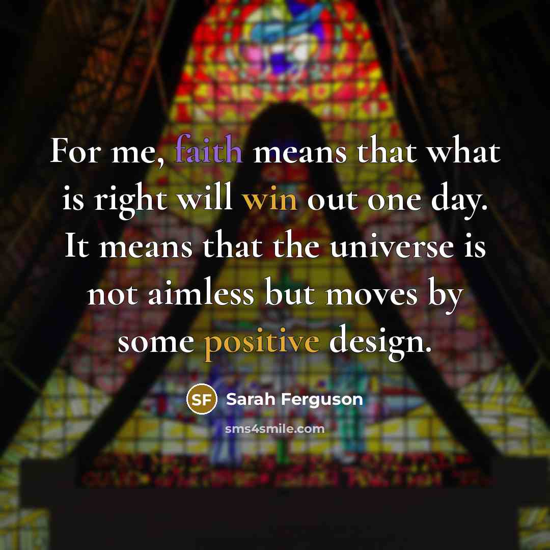 “For me, faith means that what is right will win out one day. It means that the universe is not aimless but moves by some positive design.” quote by Sarah Ferguson