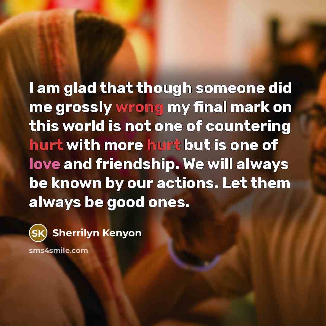 “I am glad that though someone did me grossly wrong my final mark on this world is not one of countering hurt with more hurt but is one of love and friendship. We will always be known by our actions. Let them always be good ones.” quote by Sherrilyn Kenyon