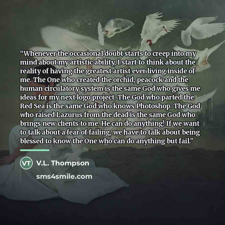 “Whenever the occasional doubt starts to creep into my mind about my artistic ability, I start to think about the reality of having the greatest artist ever living inside of me. The One who created the orchid, peacock and the human circulatory system is the same God who gives me ideas for my next…” quote by V.L. Thompson