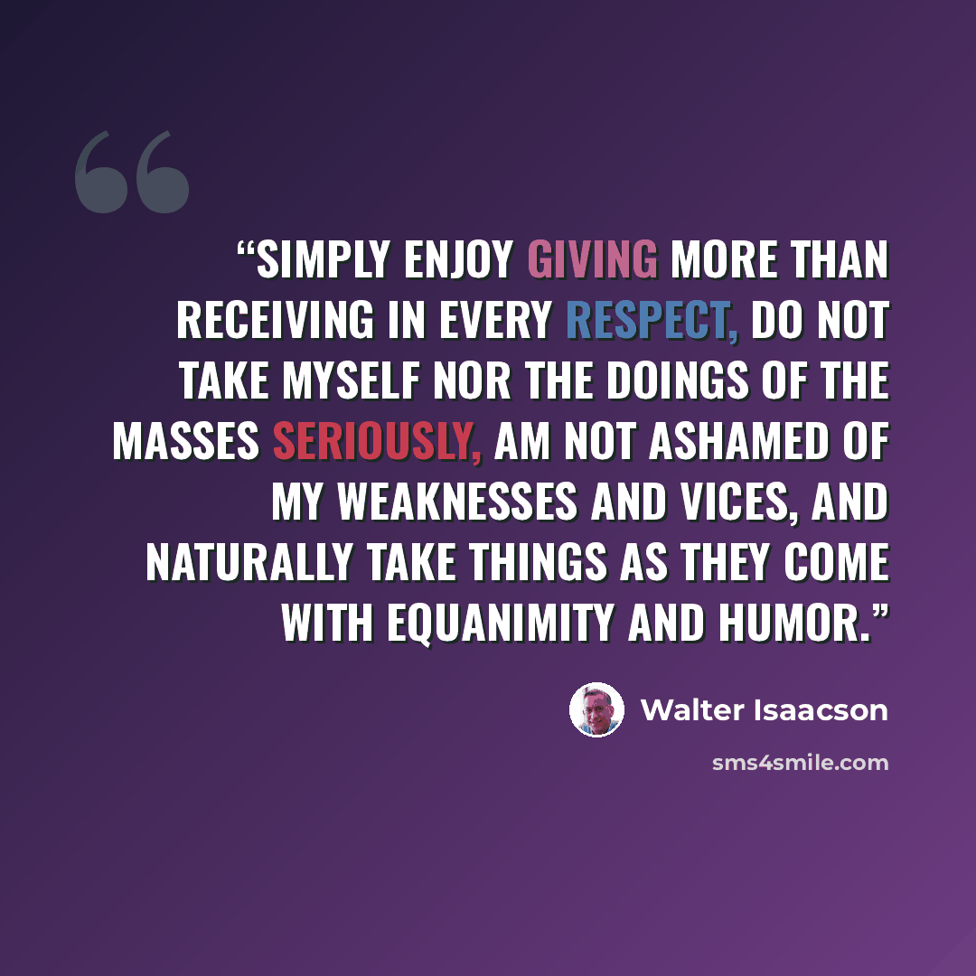 “simply enjoy giving more than receiving in every respect, do not take myself nor the doings of the masses seriously, am not ashamed of my weaknesses and vices, and naturally take things as they come with equanimity and humor.” quote by Walter Isaacson